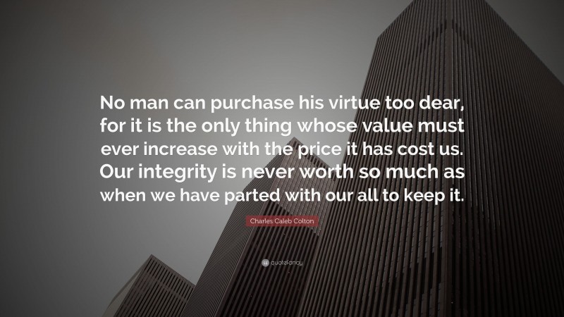 Charles Caleb Colton Quote: “No man can purchase his virtue too dear, for it is the only thing whose value must ever increase with the price it has cost us. Our integrity is never worth so much as when we have parted with our all to keep it.”