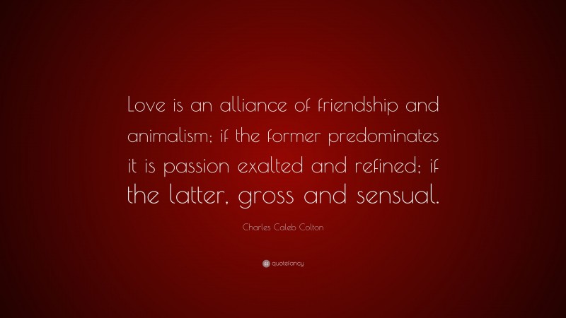 Charles Caleb Colton Quote: “Love is an alliance of friendship and animalism; if the former predominates it is passion exalted and refined; if the latter, gross and sensual.”
