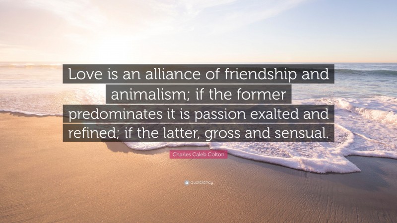 Charles Caleb Colton Quote: “Love is an alliance of friendship and animalism; if the former predominates it is passion exalted and refined; if the latter, gross and sensual.”