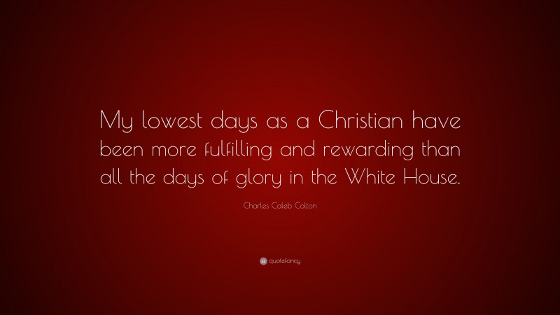 Charles Caleb Colton Quote: “My lowest days as a Christian have been more fulfilling and rewarding than all the days of glory in the White House.”