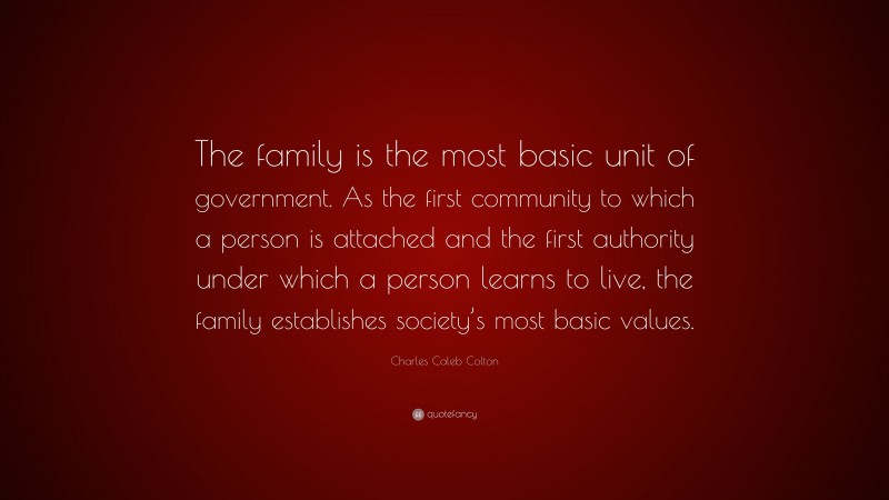 Charles Caleb Colton Quote: “The family is the most basic unit of government. As the first community to which a person is attached and the first authority under which a person learns to live, the family establishes society’s most basic values.”