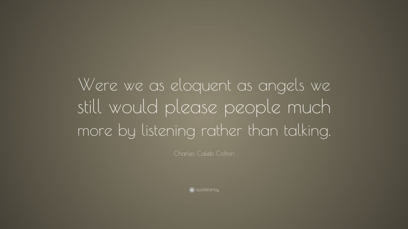 Charles Caleb Colton Quote: “Were we as eloquent as angels we still would please people much more by listening rather than talking.”