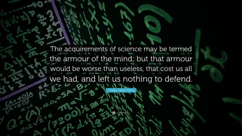 Charles Caleb Colton Quote: “The acquirements of science may be termed the armour of the mind; but that armour would be worse than useless, that cost us all we had, and left us nothing to defend.”