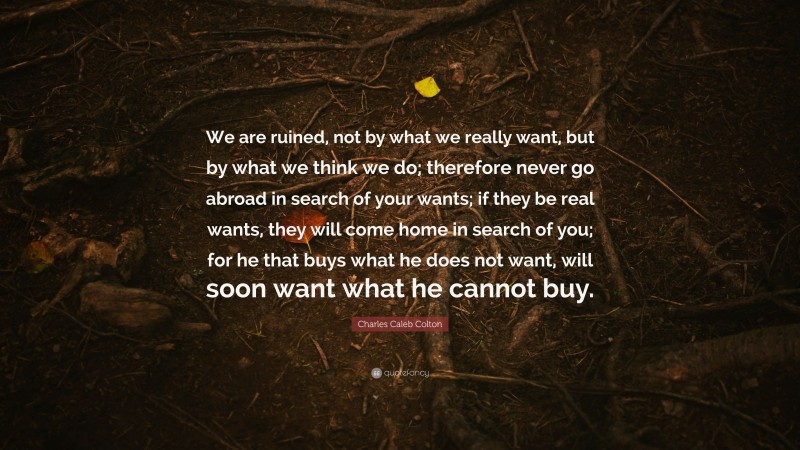Charles Caleb Colton Quote: “We are ruined, not by what we really want, but by what we think we do; therefore never go abroad in search of your wants; if they be real wants, they will come home in search of you; for he that buys what he does not want, will soon want what he cannot buy.”