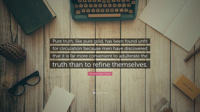 Charles Caleb Colton Quote: “Pure truth, like pure gold, has been found unfit for circulation because men have discovered that it is far more convenient to adulterate the truth than to refine themselves.”