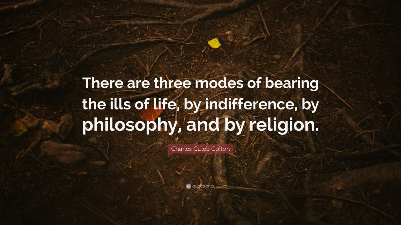 Charles Caleb Colton Quote: “There are three modes of bearing the ills of life, by indifference, by philosophy, and by religion.”