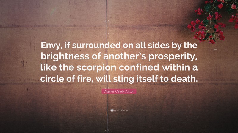 Charles Caleb Colton Quote: “Envy, if surrounded on all sides by the brightness of another’s prosperity, like the scorpion confined within a circle of fire, will sting itself to death.”