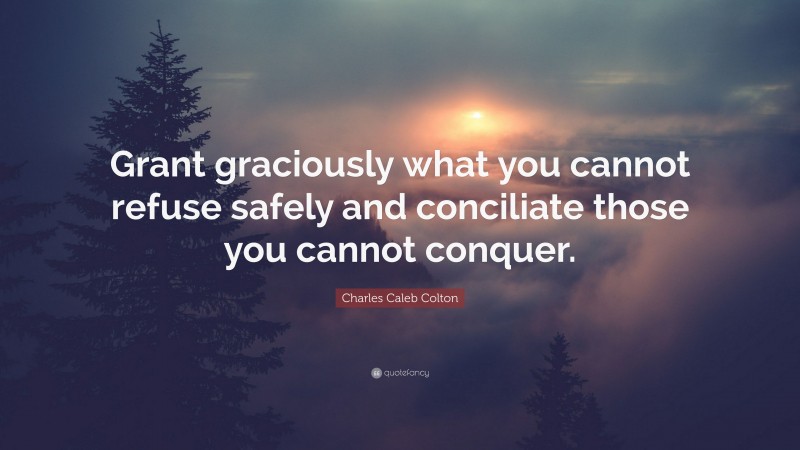 Charles Caleb Colton Quote: “Grant graciously what you cannot refuse safely and conciliate those you cannot conquer.”