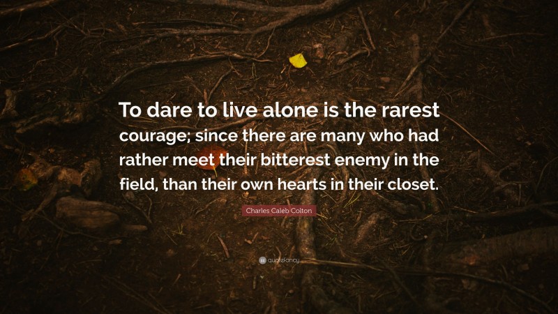 Charles Caleb Colton Quote: “To dare to live alone is the rarest courage; since there are many who had rather meet their bitterest enemy in the field, than their own hearts in their closet.”