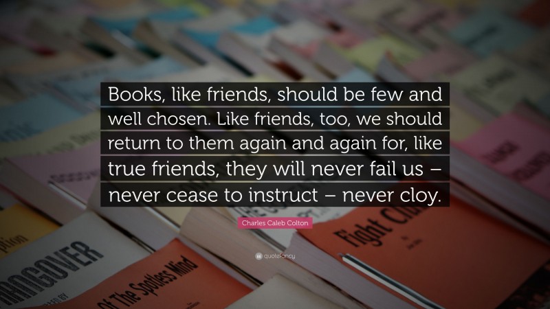 Charles Caleb Colton Quote: “Books, like friends, should be few and well chosen. Like friends, too, we should return to them again and again for, like true friends, they will never fail us – never cease to instruct – never cloy.”