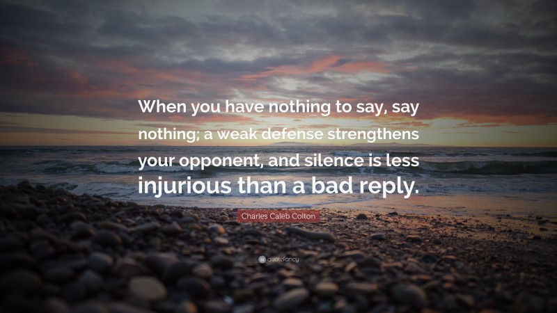 Charles Caleb Colton Quote: “When you have nothing to say, say nothing; a weak defense strengthens your opponent, and silence is less injurious than a bad reply.”