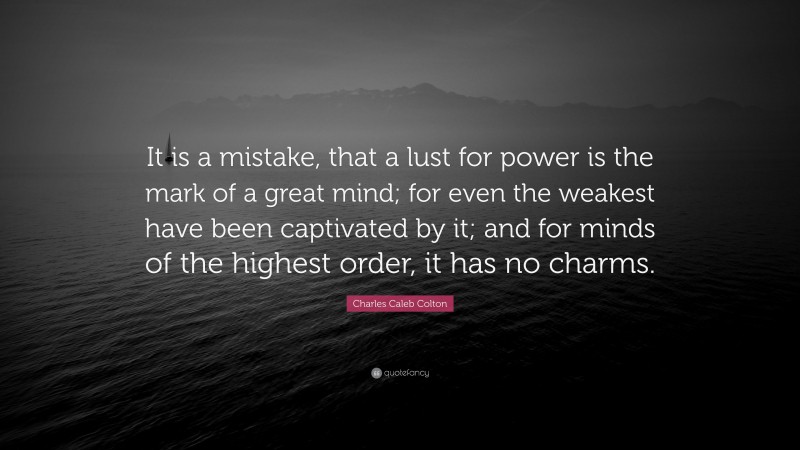 Charles Caleb Colton Quote: “It is a mistake, that a lust for power is the mark of a great mind; for even the weakest have been captivated by it; and for minds of the highest order, it has no charms.”
