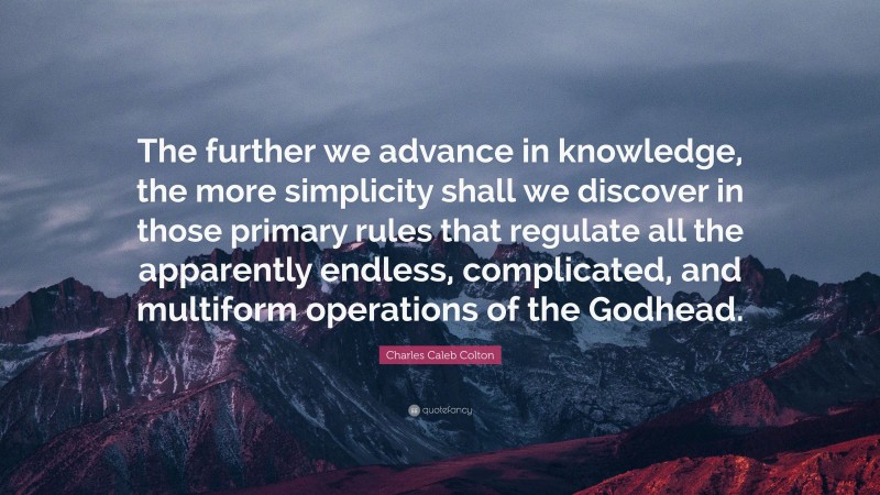 Charles Caleb Colton Quote: “The further we advance in knowledge, the more simplicity shall we discover in those primary rules that regulate all the apparently endless, complicated, and multiform operations of the Godhead.”