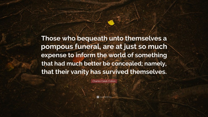 Charles Caleb Colton Quote: “Those who bequeath unto themselves a pompous funeral, are at just so much expense to inform the world of something that had much better be concealed; namely, that their vanity has survived themselves.”