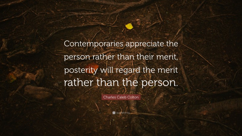 Charles Caleb Colton Quote: “Contemporaries appreciate the person rather than their merit, posterity will regard the merit rather than the person.”