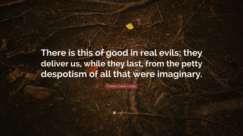 Charles Caleb Colton Quote: “There is this of good in real evils; they deliver us, while they last, from the petty despotism of all that were imaginary.”