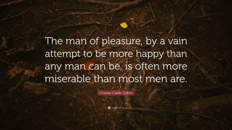 Charles Caleb Colton Quote: “The man of pleasure, by a vain attempt to be more happy than any man can be, is often more miserable than most men are.”