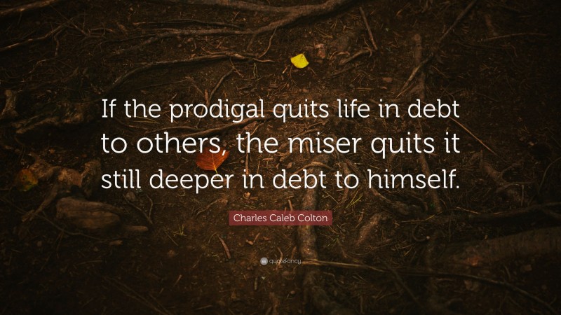 Charles Caleb Colton Quote: “If the prodigal quits life in debt to others, the miser quits it still deeper in debt to himself.”