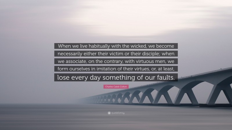 Charles Caleb Colton Quote: “When we live habitually with the wicked, we become necessarily either their victim or their disciple; when we associate, on the contrary, with virtuous men, we form ourselves in imitation of their virtues, or, at least, lose every day something of our faults.”