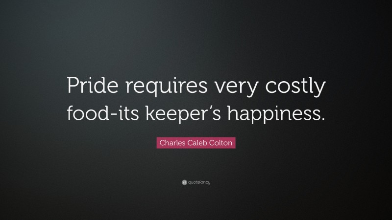 Charles Caleb Colton Quote: “Pride requires very costly food-its keeper’s happiness.”
