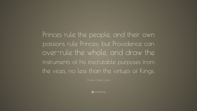 Charles Caleb Colton Quote: “Princes rule the people, and their own passions rule Princes; but Providence can over-rule the whole, and draw the instruments of his inscrutable purposes from the vices, no less than the virtues of Kings.”