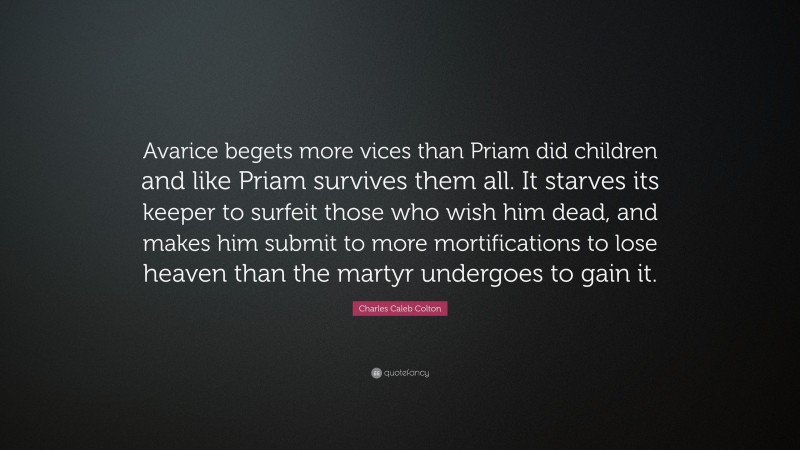 Charles Caleb Colton Quote: “Avarice begets more vices than Priam did children and like Priam survives them all. It starves its keeper to surfeit those who wish him dead, and makes him submit to more mortifications to lose heaven than the martyr undergoes to gain it.”