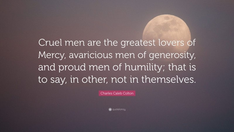 Charles Caleb Colton Quote: “Cruel men are the greatest lovers of Mercy, avaricious men of generosity, and proud men of humility; that is to say, in other, not in themselves.”