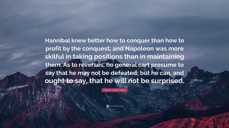 Charles Caleb Colton Quote: “Hannibal knew better how to conquer than how to profit by the conquest; and Napoleon was more skilful in taking positions than in maintaining them. As to reverses, no general cart presume to say that he may not be defeated; but he can, and ought to say, that he will not be surprised.”