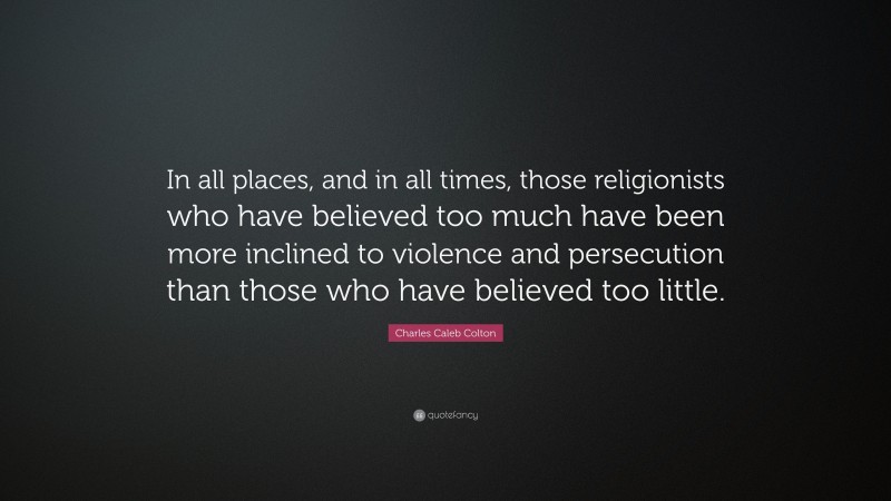 Charles Caleb Colton Quote: “In all places, and in all times, those religionists who have believed too much have been more inclined to violence and persecution than those who have believed too little.”