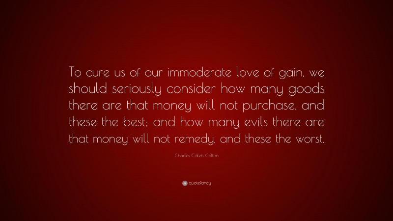 Charles Caleb Colton Quote: “To cure us of our immoderate love of gain, we should seriously consider how many goods there are that money will not purchase, and these the best; and how many evils there are that money will not remedy, and these the worst.”