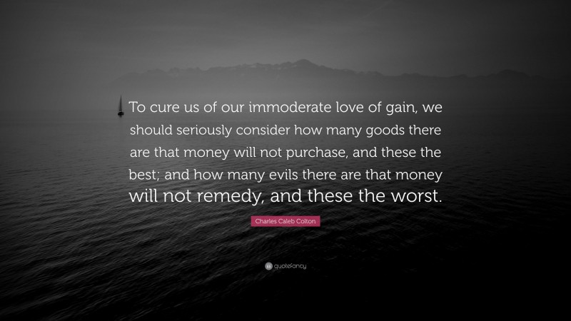 Charles Caleb Colton Quote: “To cure us of our immoderate love of gain, we should seriously consider how many goods there are that money will not purchase, and these the best; and how many evils there are that money will not remedy, and these the worst.”