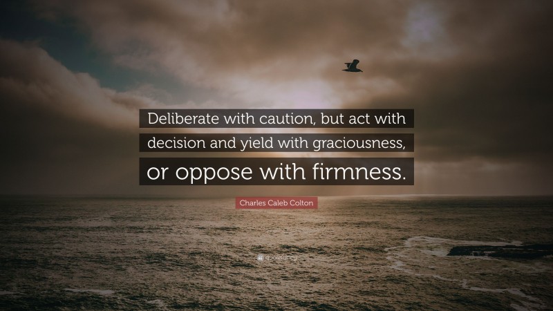 Charles Caleb Colton Quote: “Deliberate with caution, but act with decision and yield with graciousness, or oppose with firmness.”