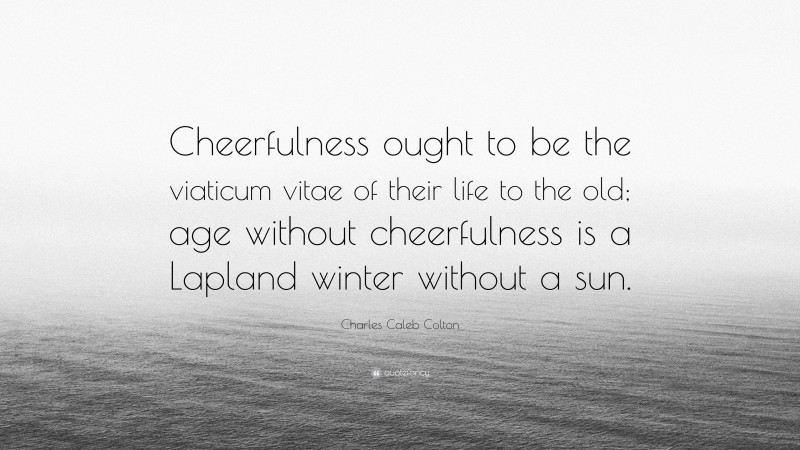 Charles Caleb Colton Quote: “Cheerfulness ought to be the viaticum vitae of their life to the old; age without cheerfulness is a Lapland winter without a sun.”