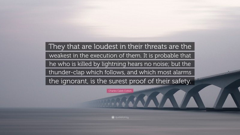 Charles Caleb Colton Quote: “They that are loudest in their threats are the weakest in the execution of them. It is probable that he who is killed by lightning hears no noise; but the thunder-clap which follows, and which most alarms the ignorant, is the surest proof of their safety.”