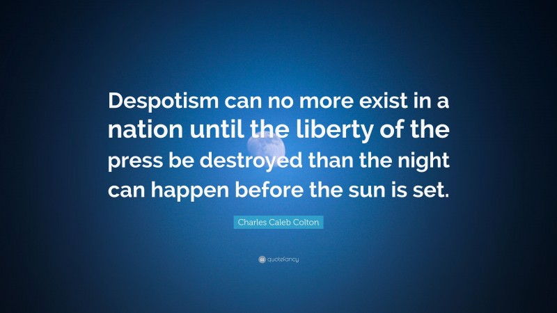 Charles Caleb Colton Quote: “Despotism can no more exist in a nation until the liberty of the press be destroyed than the night can happen before the sun is set.”