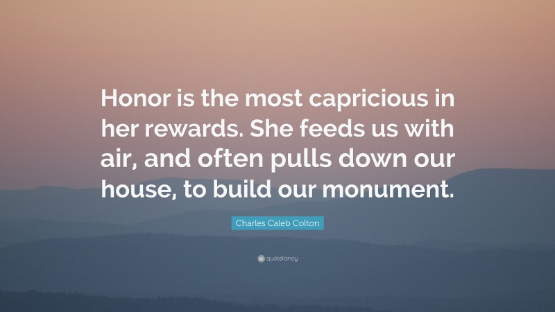 Charles Caleb Colton Quote: “Honor is the most capricious in her rewards. She feeds us with air, and often pulls down our house, to build our monument.”