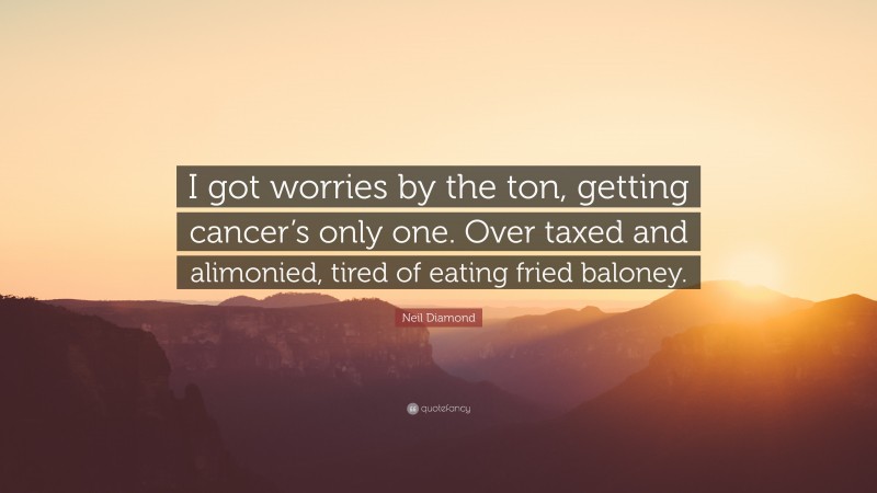 Neil Diamond Quote: “I got worries by the ton, getting cancer’s only one. Over taxed and alimonied, tired of eating fried baloney.”