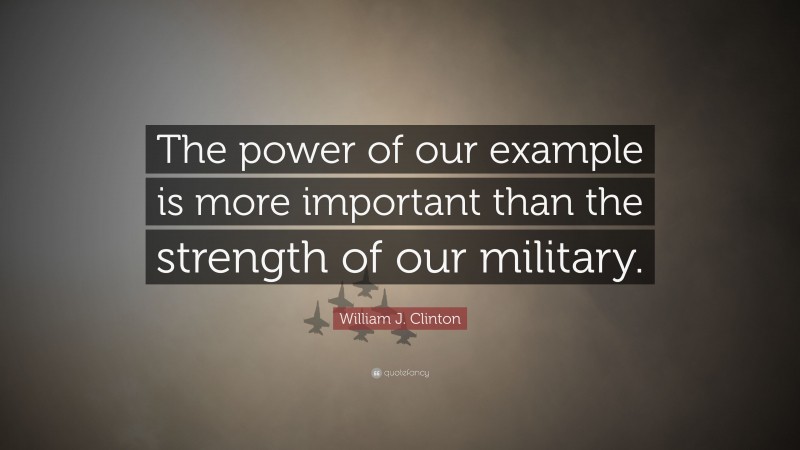 William J. Clinton Quote: “The power of our example is more important than the strength of our military.”