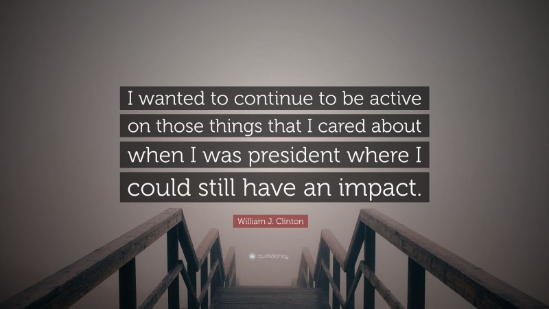 William J. Clinton Quote: “I wanted to continue to be active on those things that I cared about when I was president where I could still have an impact.”