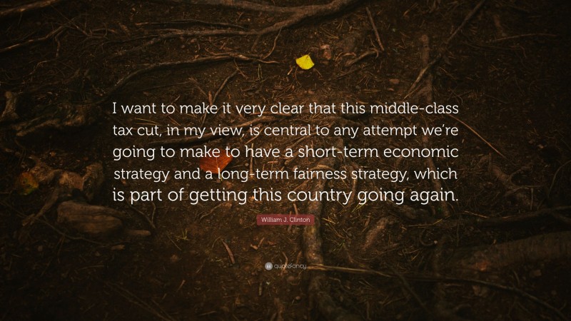 William J. Clinton Quote: “I want to make it very clear that this middle-class tax cut, in my view, is central to any attempt we’re going to make to have a short-term economic strategy and a long-term fairness strategy, which is part of getting this country going again.”
