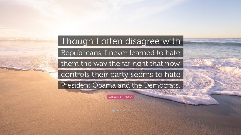 William J. Clinton Quote: “Though I often disagree with Republicans, I never learned to hate them the way the far right that now controls their party seems to hate President Obama and the Democrats.”