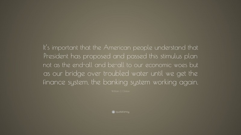 William J. Clinton Quote: “It’s important that the American people understand that President has proposed and passed this stimulus plan not as the end-all and be-all to our economic woes but as our bridge over troubled water until we get the finance system, the banking system working again.”