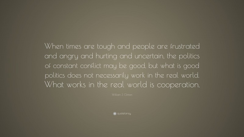 William J. Clinton Quote: “When times are tough and people are frustrated and angry and hurting and uncertain, the politics of constant conflict may be good, but what is good politics does not necessarily work in the real world. What works in the real world is cooperation.”
