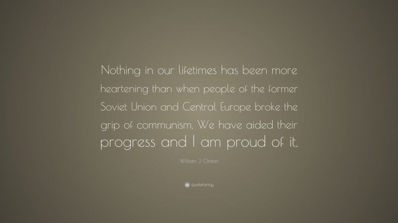 William J. Clinton Quote: “Nothing in our lifetimes has been more heartening than when people of the former Soviet Union and Central Europe broke the grip of communism. We have aided their progress and I am proud of it.”