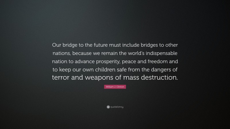 William J. Clinton Quote: “Our bridge to the future must include bridges to other nations, because we remain the world’s indispensable nation to advance prosperity, peace and freedom and to keep our own children safe from the dangers of terror and weapons of mass destruction.”