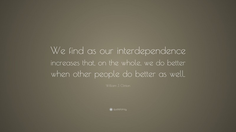 William J. Clinton Quote: “We find as our interdependence increases that, on the whole, we do better when other people do better as well.”