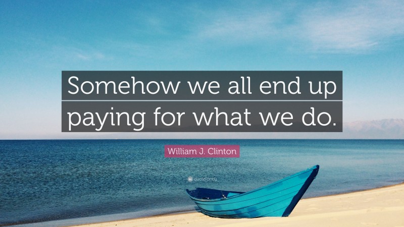 William J. Clinton Quote: “Somehow we all end up paying for what we do.”