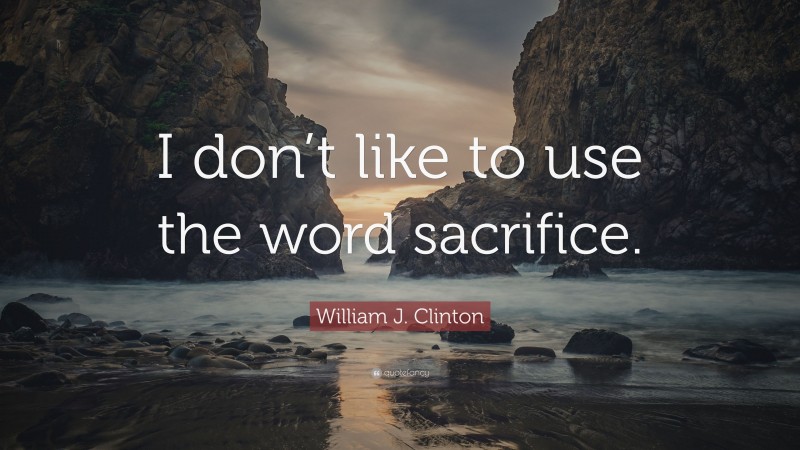 William J. Clinton Quote: “I don’t like to use the word sacrifice.”