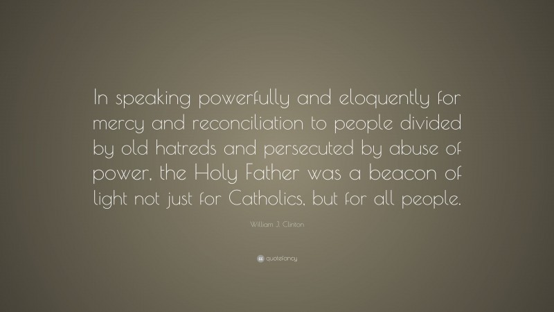 William J. Clinton Quote: “In speaking powerfully and eloquently for mercy and reconciliation to people divided by old hatreds and persecuted by abuse of power, the Holy Father was a beacon of light not just for Catholics, but for all people.”