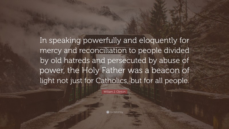 William J. Clinton Quote: “In speaking powerfully and eloquently for mercy and reconciliation to people divided by old hatreds and persecuted by abuse of power, the Holy Father was a beacon of light not just for Catholics, but for all people.”